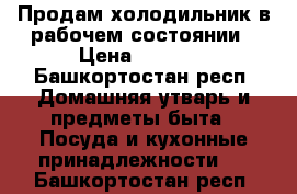 Продам холодильник в рабочем состоянии › Цена ­ 2 000 - Башкортостан респ. Домашняя утварь и предметы быта » Посуда и кухонные принадлежности   . Башкортостан респ.